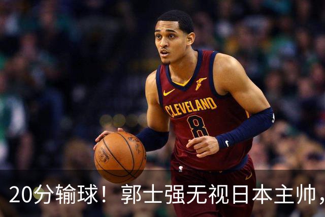 20分输球！郭士强无视日本主帅，央视提前切换画面，请注意胡明轩！